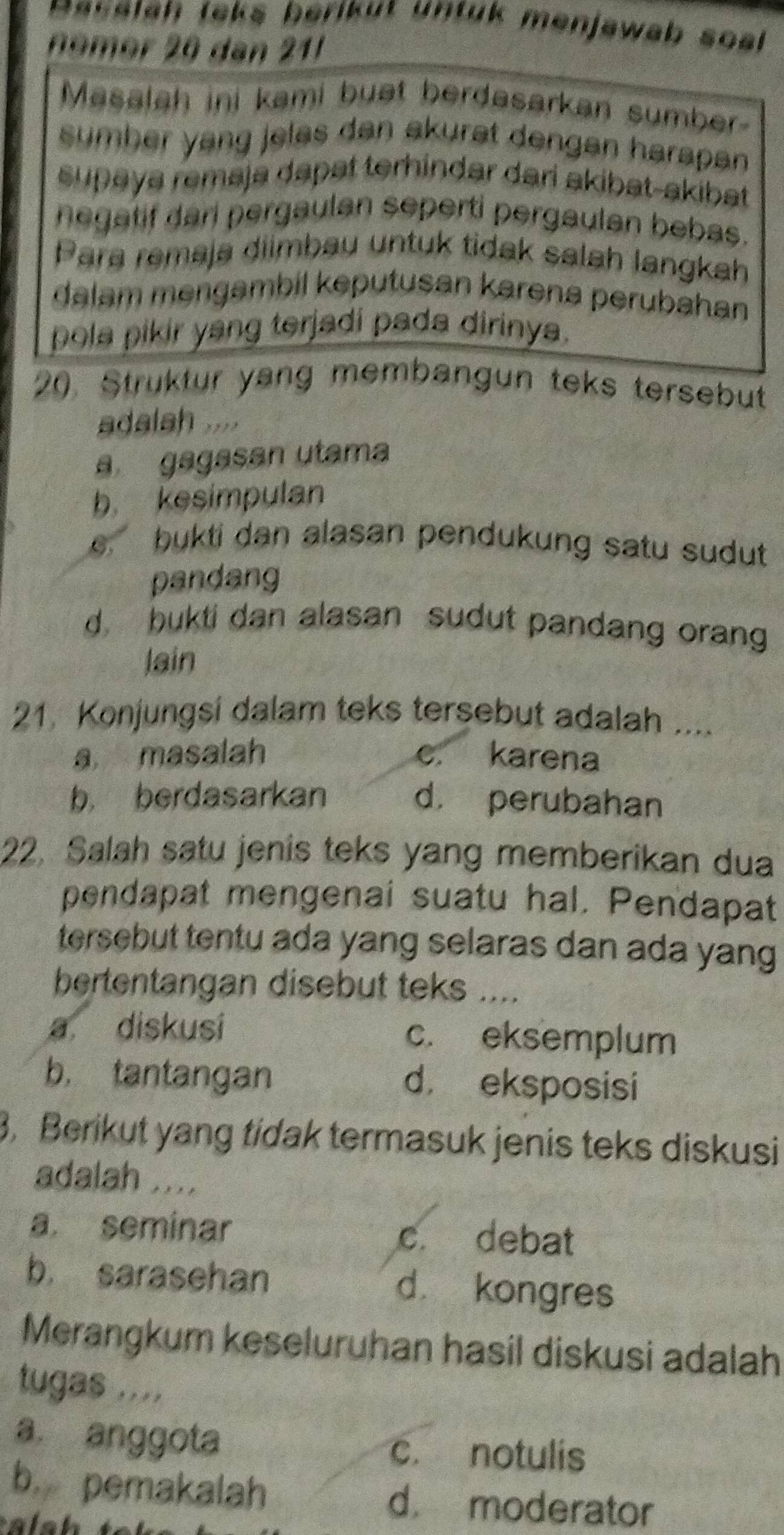 asalah leks beriküt untük menjawab soal 
nomer 20 dan 21
Masalah ini kami buat berdasarkan sumber
sumber yang jelas dan akurat dengan harapan 
supaya remaja dapat terhindar dari akibat-akibat
negatif dari pergaulan seperti pergaulan bebas.
Para remaja diimbau untuk tidak salah langkah
dalam mengambil keputusan karena perubahan
pola pikir yang terjadi pada dirinya.
20. Struktur yang membangun teks tersebut
adalah ....
a gagasan utama
b kesimpulan
e bukti dan alasan pendukung satu sudut
pandang
d bukti dan alasan sudut pandang orang
lain
21 Konjungsi dalam teks tersebut adalah ....
a masalah c. karena
b berdasarkan d. perubahan
22. Salah satu jenis teks yang memberikan dua
pendapat mengenai suatu hal. Pendapat
tersebut tentu ada yang selaras dan ada yang
bertentangan disebut teks ....
a diskusi c. eksemplum
b， tantangan d. eksposisi
3. Berikut yang tidak termasuk jenis teks diskusi
adalah ....
a. seminar c. debat
b. sarasehan d. kongres
Merangkum keseluruhan hasil diskusi adalah
tugas ....
a. anggota c. notulis
b. pemakalah d. moderator