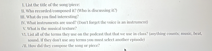 List the title of the song/piece: 
II. Who recorded/composed it? (Who is discussing it?) 
III. What do you find interesting? 
IV. What instruments are used? (Don't forget the voice is an instrument) 
V. What is the musical texture? 
VI. List all of the terms they use on the podcast that that we use in class? (anything counts; music, beat, 
sound. If they don't use any terms you must select another episode) 
VII. How did they compose the song or piece?