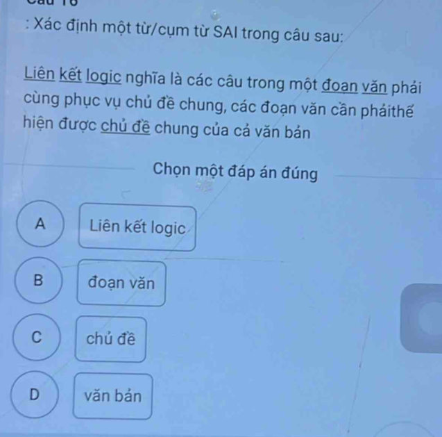 Xác định một từ/cụm từ SAI trong câu sau:
Liên kết logic nghĩa là các câu trong một đoan văn phái
cùng phục vụ chủ đề chung, các đoạn văn cần pháithế
hiện được chủ đề chung của cả văn bản
Chọn một đáp án đúng
A Liên kết logic
B đoạn vǎn
C chủ đề
D vǎn bán