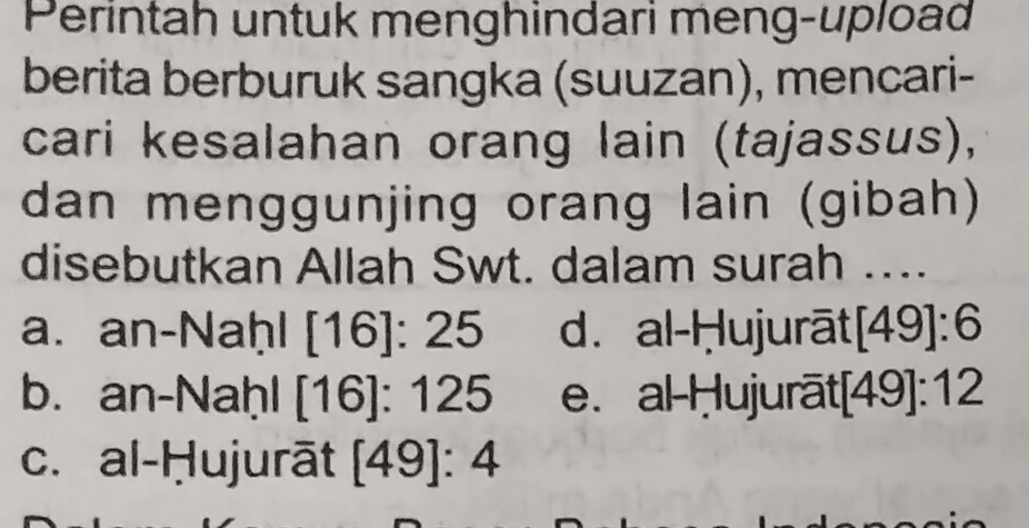 Perintah untuk menghindari meng-upload
berita berburuk sangka (suuzan), mencari-
cari kesalahan orang lain (tajassus),
dan menggunjing orang lain (gibah)
disebutkan Allah Swt. dalam surah ....
a. an-Naḥl [16]:25 d. al-Ḥujurāt [49]:6
b. an-Naḥl [16]:125 e. al Ḥujurāt [49]:12
c. al-Ḥujurāt [49]:4