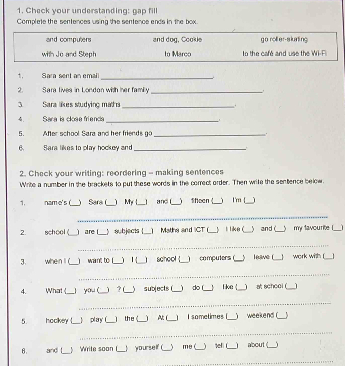 Check your understanding: gap fill 
Complete the sentences using the sentence ends in the box. 
and computers and dog, Cookie go roller-skating 
with Jo and Steph to Marco to the café and use the Wi-Fi 
1. Sara sent an email_ 
. 
2. Sara lives in London with her family_ . 
3. Sara likes studying maths_ 
4. Sara is close friends _、 
5. After school Sara and her friends go_ 
6. Sara likes to play hockey and_ 
2. Check your writing: reordering - making sentences 
Write a number in the brackets to put these words in the correct order. Then write the sentence below. 
1. name's (_ ) Sara (_ ) My (_ and (_ ) fifteen (_  I'm (_ ) 
_ 
2. school (_ ) are (_ ) subjects (_ ) Maths and ICT (_ ) I like (_ ) and (_ ) my favourite (_ ) 
_ 
3. when I (_  want to (_ ) 1 (_ ) school (_ ) computers (_ ) leave (_ ) work with (_ 
_ 
_ 
4. What (_ ) you (_ ) ? (_ ) subjects (_ ) do (_ like (_ )at school (_ ) 
_ 
_ 
5. hockey (_ ) play (_ ) the (_ ) At (_ )I sometimes (_ ) weekend (_ ) 
_ 
_ 
6. and (_ ) Write soon (_ ) yourself (_ ) me (_ tell (_ about (_ ) 
_