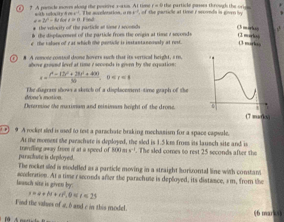 A particle moves along the positive x-axis. At time t=0 the particle passes through the origin 
with velocity 6 m=^-1 The acceleration, a ms^(-2) , of the particle at time / seconds is given by
a=2t^3-8t for t=0 Find 
a the velocity of the particle at time / seconds (3 marksy 13 
b the displacement of the particle from the origin at time / seconds (Z marks) 
e the values of 7 at which the particle is instantaneously at rest. (3 marks) 
o 8 A remote control drone hovers such that its vertical height, s m, 
above ground level at time / seconds is given by the equation:
x= (t^4-12t^3+28t^2+400)/50 , 0
The diagram shows a sketch of' a displacement-time graph of the 
drone's motion. 
Determine the maximum and minimum beight of the drone. 
arks 
) 9 A rocket sled is used to test a parachute braking mechanism for a space capsule. 
At the moment the parachute is deployed, the sled is 1.5 km from its launch site and is 
travelling away from it at a speed of 800ms^(-1). The sled comes to rest 25 seconds after the 
parachute is deployed. 
The rocket sled is modelled as a particle moving in a straight horizontal line with constant 
acceleration. At a time / seconds after the parachute is deployed, its distance, s m, from the 
launch site is given by:
s=a+bi+et^2, 0≤ t≤ 25
Find the values of a, b and c in this model. 
(6 marks)