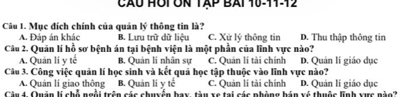 CÃU HÔI ÔN TAP BAi 10-11-12
Câu 1. Mục đích chính của quản lý thông tin là?
A. Đáp án khác B. Lưu trữ dữ liệu C. Xử lý thông tin D. Thu thập thông tin
Câu 2. Quản lí hồ sơ bệnh án tại bệnh viện là một phần của lĩnh vực nào?
A. Quản lí y tế B. Quản lí nhân sự C. Quản lí tài chính D. Quản lí giáo dục
Câu 3. Công việc quản lí học sinh và kết quả học tập thuộc vào lĩnh vực nào?
A. Quản lí giao thông B. Quản lí y tế C. Quản lí tài chính D. Quản lí giáo dục
Câu 4. Quản lí chỗ ngồi trên các chuyển bay, tàu xe tại các phòng bán vé thuộc lĩnh xực nào?