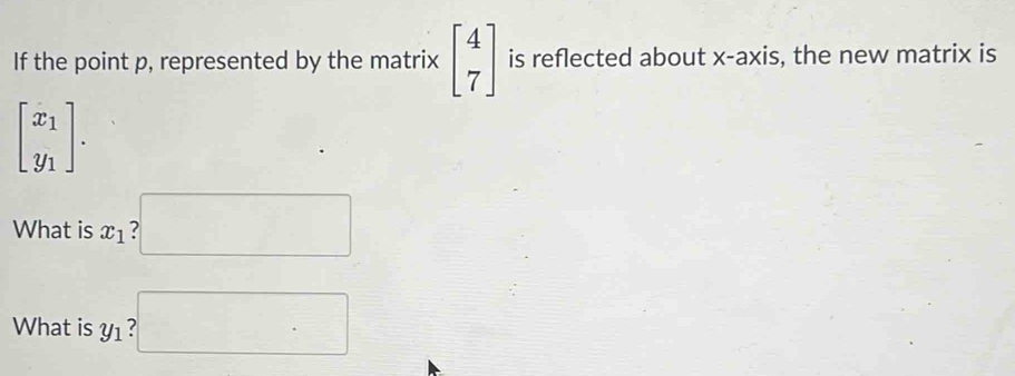 If the point p, represented by the matrix beginbmatrix 4 7endbmatrix is reflected about x-axis, the new matrix is
beginbmatrix x_1 y_1endbmatrix. 
What is x_1 □ 
What is y1 ? □