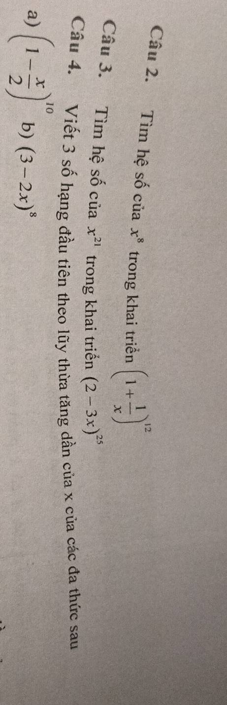 Tìm hệ số của x^8 trong khai triển (1+ 1/x )^12
Câu 3. Tìm hệ số của x^(21) trong khai triển (2-3x)^25
Câu 4. Viết 3 số hạng đầu tiên theo lũy thừa tăng dần của x của các đa thức sau 
a) (1- x/2 )^10 b) (3-2x)^8