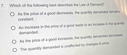 Which of the following best describes the Law of Demand?
As the price of a good decreases, the quantity demanded remains
constant.
An increase in the price of a good leads to an increase in the quantity
demanded.
As the price of a good increases, the quantity demanded decreases.
The quantity demanded is unaffected by changes in price.