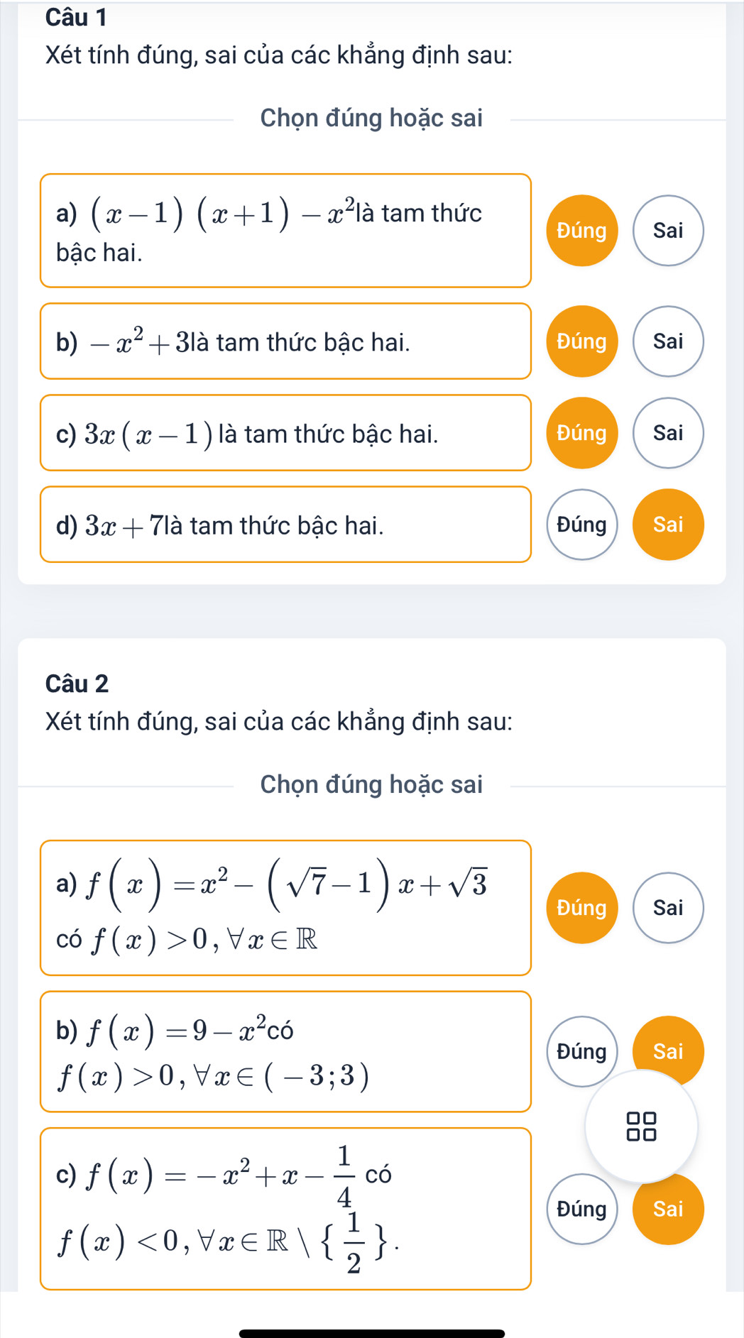 Xét tính đúng, sai của các khẳng định sau: 
Chọn đúng hoặc sai 
a) (x-1)(x+1)-x^2 là tam thức 
Đúng Sai 
bậc hai. 
b) -x^2+3 là tam thức bậc hai. Đúng Sai 
c) 3x(x-1) là tam thức bậc hai. Đúng Sai 
d) 3x+71a tam thức bậc hai. Đúng Sai 
Câu 2 
Xét tính đúng, sai của các khẳng định sau: 
Chọn đúng hoặc sai 
a) f(x)=x^2-(sqrt(7)-1)x+sqrt(3) Đúng Sai 
có f(x)>0, forall x∈ R
b) f(x)=9-x^2co
Đúng Sai
f(x)>0, forall x∈ (-3;3)
88 
c) f(x)=-x^2+x- 1/4 co
f(x)<0</tex>, forall x∈ R|  1/2 . 
Đúng Sai