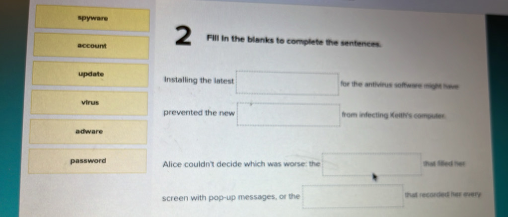 spyware 
account 
2 Fill in the blanks to complete the sentences. 
update Installing the latest □ for the antivirus software might have 
virus 
prevented the new □ from infecting Keith's computer 
adware 
password Alice couldn't decide which was worse: the □ that filfed her 
screen with pop-up messages, or the □ that recorded her every