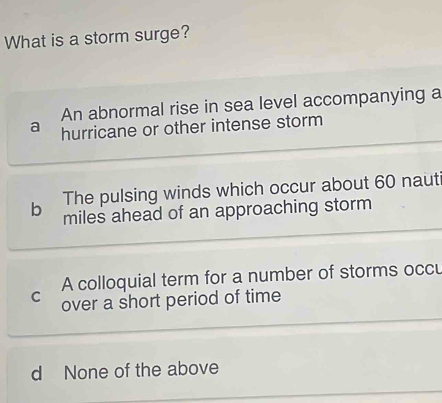 What is a storm surge?
An abnormal rise in sea level accompanying a
a hurricane or other intense storm
b The pulsing winds which occur about 60 nauti
miles ahead of an approaching storm
A colloquial term for a number of storms occu
C over a short period of time
d None of the above