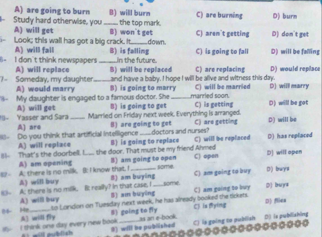 A) are going to burn B) will burn C) are burning D) burn
Study hard otherwise, you _the top mark.
A) will get B) won`t get C) aren`t getting D) don`t get
Look; this wall has got a big crack. It_ down.
A) will fall B) is falling C) is going to fall D) will be falling
- I don't think newspapers _in the future.
A) will replace B) will be replaced C) are replacing D) would replace
1− Someday, my daughter_ and have a baby. I hope I will be alive and witness this day.
A) would marry B) is going to marry C) will be married D) will marry
8- My daughter is engaged to a famous doctor. She_ married soon.
A) will get B) is going to get C) is getting D) will be got
9~ Yasser and Sara _Married on Friday next week. Everything is arranged.
A) are B) are going to get C) are getting D) will be
Do you think that artificial intelligence _doctors and nurses?
A) will replace B) is going to replace C) will be replaced D) has replaced
B That's the doorbell. I... the door. That must be my friend Ahmed
A) am opening B) am going to open C) open
D) will open
A. there is no milk. B: I know that, I_ some. D) buys
A) will buy 8) am buying C) am going to buy
A: there is no milk. B really? In that case, I _some. D) buys
A) will buy B) am buying C) am going to buy
84 Me_ to London on Tuesday next week, he has already booked the tickets.
A) will fly B) going to fly CJ is flying D) flies
y I think one day every new book _as an e-book.
i will publich 9) will be published C) is going to publish D is publishing