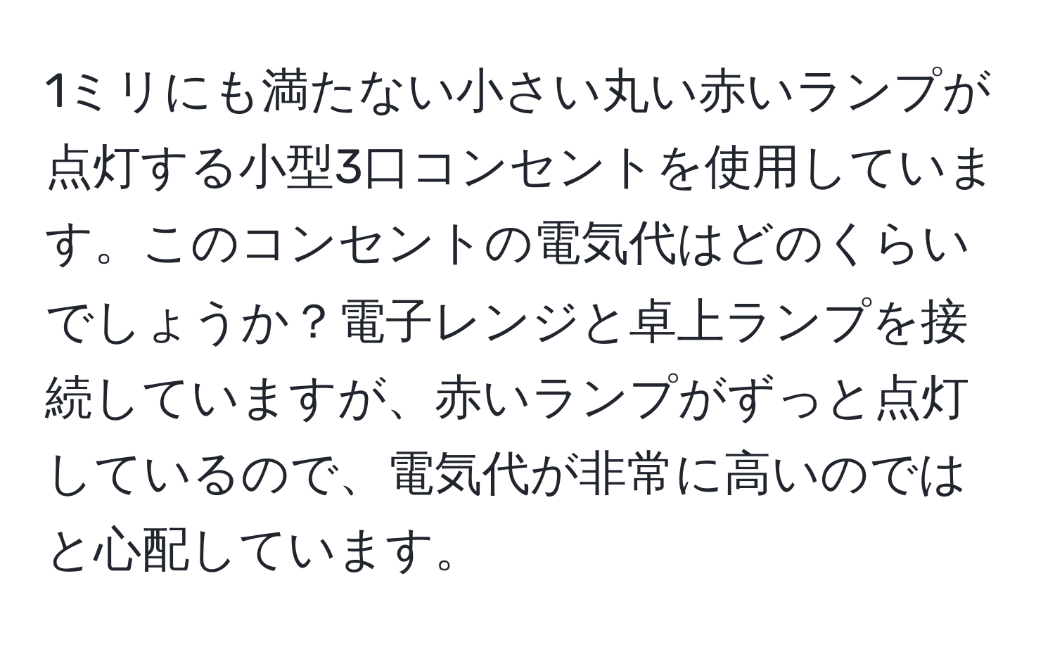 1ミリにも満たない小さい丸い赤いランプが点灯する小型3口コンセントを使用しています。このコンセントの電気代はどのくらいでしょうか？電子レンジと卓上ランプを接続していますが、赤いランプがずっと点灯しているので、電気代が非常に高いのではと心配しています。