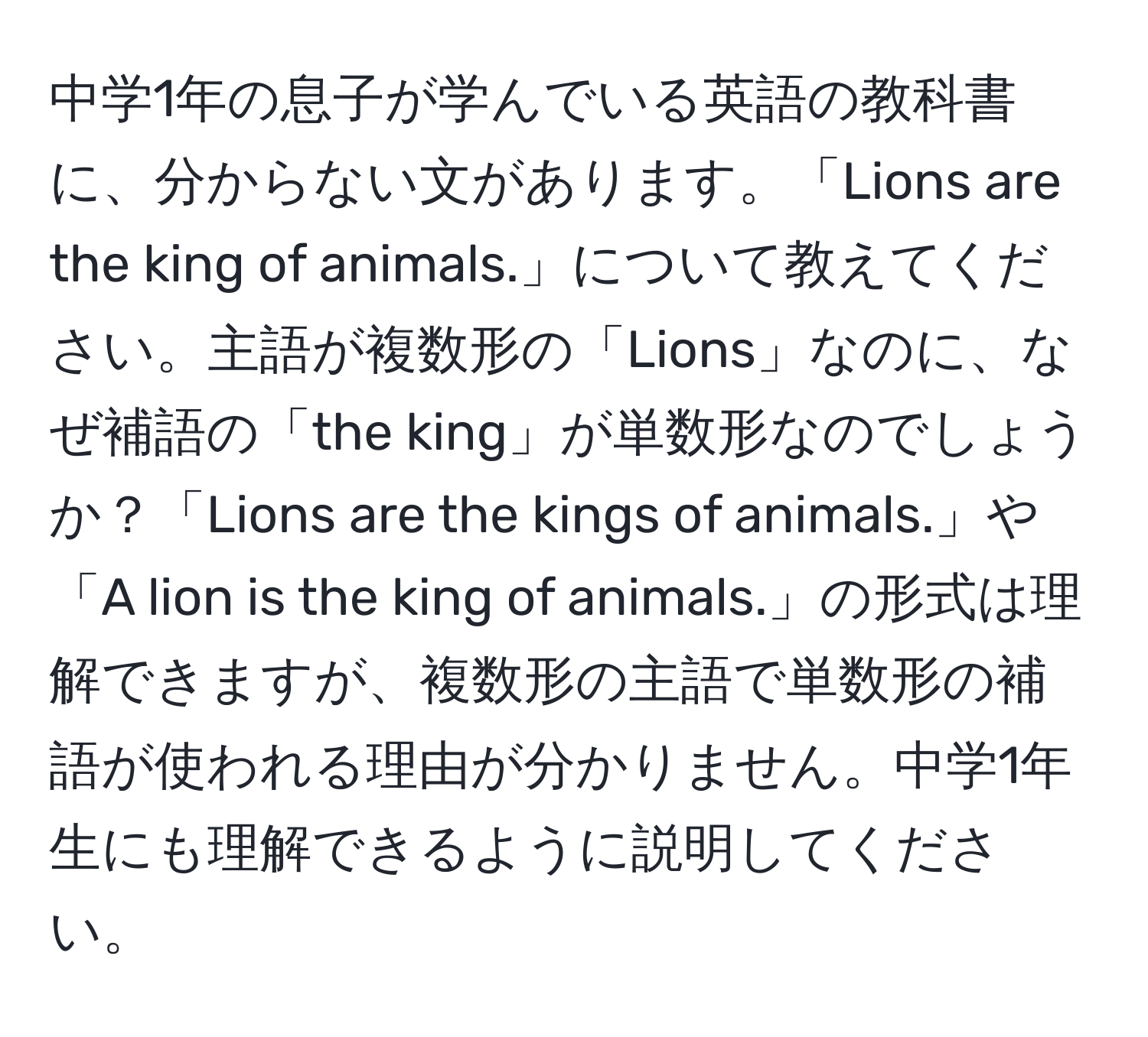 中学1年の息子が学んでいる英語の教科書に、分からない文があります。「Lions are the king of animals.」について教えてください。主語が複数形の「Lions」なのに、なぜ補語の「the king」が単数形なのでしょうか？「Lions are the kings of animals.」や「A lion is the king of animals.」の形式は理解できますが、複数形の主語で単数形の補語が使われる理由が分かりません。中学1年生にも理解できるように説明してください。