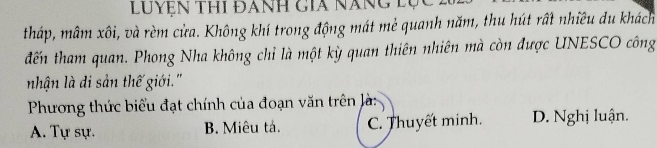 Luyện thi đanh gia năng lụ
tháp, mâm xôi, và rèm cửa. Không khí trong động mát mẻ quanh năm, thu hút rất nhiều du khách
đến tham quan. Phong Nha không chỉ là một kỳ quan thiên nhiên mà còn được UNESCO công
nhận là di sản thế giới.'
Phương thức biểu đạt chính của đoạn văn trên là:
A. Tự sự. C. Thuyết minh.
B. Miêu tả.
D. Nghị luận.