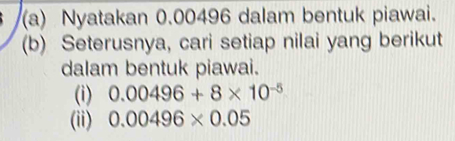 Nyatakan 0.00496 dalam bentuk piawai. 
(b) Seterusnya, cari setiap nilai yang berikut 
dalam bentuk piawai. 
(i) 0.00496+8* 10^(-5)
(ii) 0.00496* 0.05