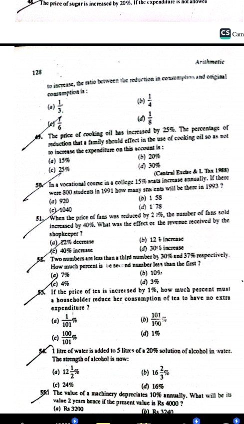 The price of sugar is increased by 20%. If the expenditure is not allowed
Cam
Arithmetic
128
to increase, the ratio between the reduction in consumption and original
consumption is :
(a)  1/3 . (6)  1/4 
(c)  1/6 
(a)  1/8 
49. The price of cooking oil has increased by 25%. The percentage of
reduction that a family should effect in the use of cooking oil so as not
to increase the expenditure on this account is :
(a) 15% (6) 20%
(c) 25% (d) 30%
(Central Excise & I. Thx 1988)
50 In a vocational course in a college 15% seats increase annually. If there
were 800 students in 1991 how many stux ents will be there in 1993 ?
(a) 920 (b) 1 58
(c) 1040 (d) 1 78
51. When the price of fans was reduced by 2 1%, the number of fans sold
increased by 40%. What was the effect or the revenue received by the
shopkeeper ?
(a) 12% decrease (6) 12 ÷increase
(c) 40 % increase (d) 30% increase
52. Two numbers are less than a third number by 30% and 37% respectively.
How much percent is he second number less than the first ?
(a) 7% (6) 109
(c) 4% (d) 3%
55. If the price of tea is increased by 1%, how much percent must
a householder reduce her consumption of tea to have no extra
expenditure ?
(a)  1/101 % (b)  101/100 %
(c)  100/101 % (d) 1%
1 litre of water is added to 5 litres of a 20% solution of alcohol in water.
The strength of alcohol is now:
(a) 12 1/2 % (b) 16 2/3 %
(c) 24% (d) 16%
55 The value of a machinery depreciates 10% annually. What will be its
value 2 years hence if the present value is Rs 4000 ?
(a) Rs 3200 (h) Rs 3240
4