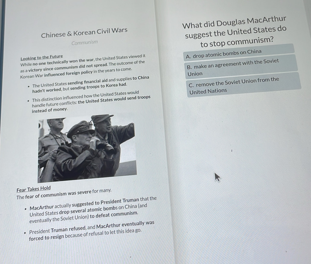 Chinese & Korean Civil Wars What did Douglas MacArthur
Communism suggest the United States do
Looking to the Future to stop communism?
While no one technically won the war, the United States viewed it
as a victory since communism did not spread. The outcome of the A. drop atomic bombs on China
B. make an agreement with the Soviet
Korean War influenced foreign policy in the years to come.
Union
The United States sending financial aid and supplies to China
hadn't worked, but sending troops to Korea had.
This distinction influenced how the United States would C. remove the Soviet Union from the
handle future conflicts: the United States would send troops United Nations
instead of money.
Fear Takes Hold
The fear of communism was severe for many.
MacArthur actually suggested to President Truman that the
United States drop several atomic bombs on China (and
eventually the Soviet Union) to defeat communism.
President Truman refused, and MacArthur eventually was
forced to resign because of refusal to let this idea go.