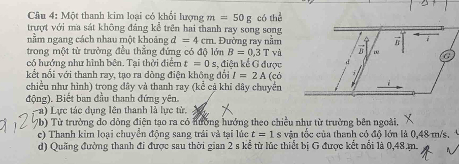 Một thanh kim loại có khối lượng m=50g có thể 
trượt với ma sát không đáng kể trên hai thanh ray song song 
nằm ngang cách nhau một khoảng d=4cm. Đường ray nằm 
trong một từ trường đều thắng đứng có độ lớn B=0,3T và 
có hướng như hình bên. Tại thời điểm t=0s , điện kế G được 
kết nối với thanh ray, tạo ra dòng điện không đổi I=2A (có 
chiều như hình) trong dây và thanh ray (kể cả khi dây chuyển 
động). Biết ban đầu thanh đứng yên. 
a) Lực tác dụng lên thanh là lực từ. 
b) Từ trường do dòng điện tạo ra có hưởng hướng theo chiều như từ trường bên ngoài. 
c) Thanh kim loại chuyển động sang trái và tại lúc t=1 s vận tốc của thanh có độ lớn là 0,48 m/s. 
d) Quãng đường thanh đi được sau thời gian 2 s kể từ lúc thiết bị G được kết nổi là 0,48m.