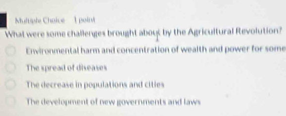 What were some challenges brought about by the Agricultural Revolution?
Environmental harm and concentration of wealth and power for some
The spread of diseases
The decrease in populations and citles
The development of new governments and laws