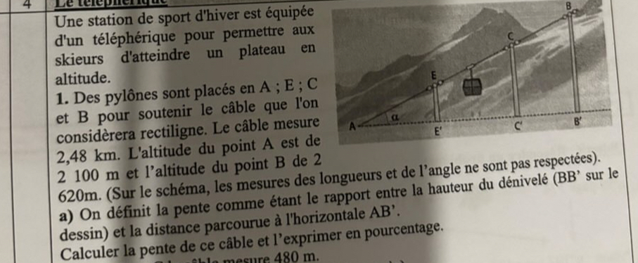 Une station de sport d'hiver est équipée
d'un téléphérique pour permettre aux
skieurs d'atteindre un plateau en
altitude.
1. Des pylônes sont placés en A ; E ; C
et B pour soutenir le câble que l'on
considèrera rectiligne. Le câble mesure
2,48 km. L'altitude du point A est de
2 100 m et l’altitude du point B de 2
620m. (Sur le schéma, les mesures des longueurs et de l’angle ne sont pas respectées).
a) On définit la pente comme étant le rapport entre la hauteur du dénivelé (BB' sur le
dessin) et la distance parcourue à l'horizontale . AB'.
Calculer la pente de ce câble et l’exprimer en pourcentage.
mesure 480 m.