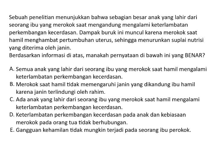 Sebuah penelitian menunjukkan bahwa sebagian besar anak yang lahir dari
seorang ibu yang merokok saat mengandung mengalami keterlambatan
perkembangan kecerdasan. Dampak buruk ini muncul karena merokok saat
hamil menghambat pertumbuhan uterus, sehingga menurunkan suplai nutrisi
yang diterima oleh janin.
Berdasarkan informasi di atas, manakah pernyataan di bawah ini yang BENAR?
A. Semua anak yang lahir dari seorang ibu yang merokok saat hamil mengalami
keterlambatan perkembangan kecerdasan.
B. Merokok saat hamil tidak memengaruhi janin yang dikandung ibu hamil
karena janin terlindungi oleh rahim.
C. Ada anak yang lahir dari seorang ibu yang merokok saat hamil mengalami
keterlambatan perkembangan kecerdasan.
D. Keterlambatan perkembangan kecerdasan pada anak dan kebiasaan
merokok pada orang tua tidak berhubungan.
E. Gangguan kehamilan tidak mungkin terjadi pada seorang ibu perokok.