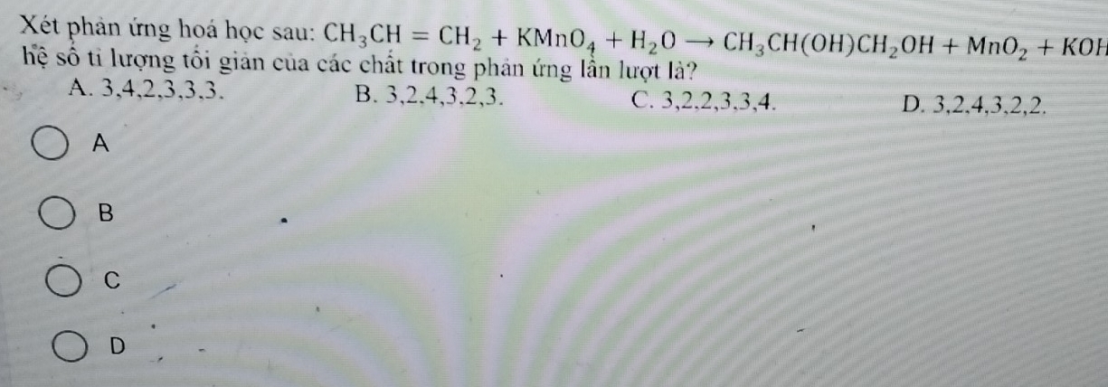 Xết phản ứng hoá học sau: CH_3CH=CH_2+KMnO_4+H_2Oto CH_3CH(OH)CH_2OH+MnO_2+KOH
hệ số tỉ lượng tối giản của các chất trong phản ứng lần lượt là?
A. 3, 4, 2, 3, 3, 3. B. 3, 2, 4, 3, 2, 3. C. 3, 2, 2, 3, 3, 4. D. 3, 2, 4, 3, 2, 2.
A
B
C
D