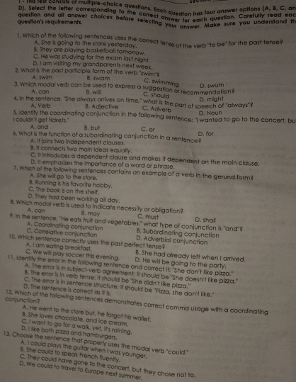 Select the letter correspenchoice questions. Each question has four answer options (A. B Er ae
D). Select the letter corresponding to the correct answer for each question, Carefully read eat
question's requirements. question and all answer choices before selecting wer for ea  Make sure you understand th
1. Which of the following sentences uses the correct tense of the verb "to be" for the past tense?
A. She is going to the store yesterday.
B. They are playing basketball tomorraw.
C. He was studying for the exam last night.
D. I am visiting my grandparents next week.
2. What is the past participle form of the verb "swim"? 8. swam
A, swim
C. swimming D. swum
3. Which modal verb can be used to express a suggestion or recommendation?
A. can B. will
C. should
D. might
4, in the sentence, "She always anives on fime," what is the part of speech of "always"?
A. Verb B. Adjective C. Adverb D. Noun
S. identity the coordinating conjunction in the following sentence: "I wanted to go to the concert, bu
I couldn't get tickets." A. and B. but C. or
6. What is the function of a subordinating conjunction in a sentence? D. for
A. it joins two independent clauses,
8. It connects two main ideas equally.
C, it introduces a dependent clause and makes it dependent on the main clause.
D. it emphasizes the importance of a word or phrase.
7. Which of the following sentences contains an example of a verb in the gerund form
A. She will go to the store.
C. The book is on the shelf. B. Running is his favorite hobby.
D. They had been working all day.
8. Which modal verb is used to indicate necessity or obligation? C. must
A. can B. may
9. In the sentence, "He eats truit and vegetables," what type of conjunction is "and"? D. shall
A. Coordinating conjunction 8. Subordinating conjunction
C. Correlative conjunction D. Adverbial conjunction
10. Which sentence correctly uses the past perfect tense?
A. I am eating breakfast. B. She had already left when I arrived.
C. We will play soccer this evening. D. He will be going to the party.
11, identity the error in the following sentence and correct it; "She don't like pizza."
A. The error is in subject-verb agreement; it should be 'She doesn't like pizza."
8. The error is in verb tense; it should be "She didn't like pizza."
C. The error is in sentence structure; it should be 'Pizza, she don't like."
D. The sentence is correct as it is
conjunction ? 12. Which of the following sentences demonstrates correct comma usage with a coardinating
A. He went to the store but, he forgot his wallet.
B. She loves chocolate, and ice cream.
C, I want to go for a walk, yet, it's raining.
D. I like both pizza and hamburgers.
13. Choose the sentence that properly uses the modal verb "could."
A. I could plays the guitar when I was younger,
8. She could to speak French fluently,
C. They could have gone to the concert, but they chose not to.
D. We could to travel to Europe next summer.