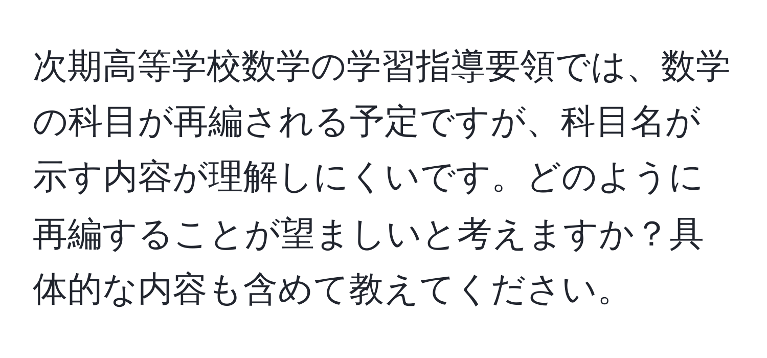 次期高等学校数学の学習指導要領では、数学の科目が再編される予定ですが、科目名が示す内容が理解しにくいです。どのように再編することが望ましいと考えますか？具体的な内容も含めて教えてください。