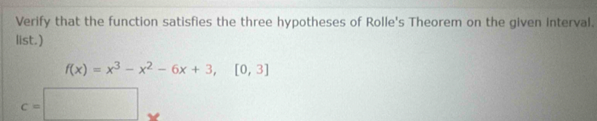 Verify that the function satisfies the three hypotheses of Rolle's Theorem on the given interval. 
list.)
f(x)=x^3-x^2-6x+3,[0,3]
c=□