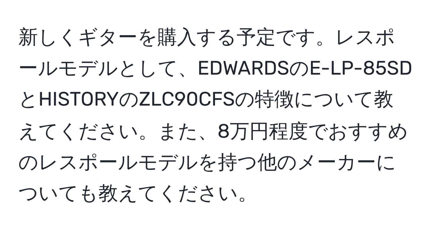 新しくギターを購入する予定です。レスポールモデルとして、EDWARDSのE-LP-85SDとHISTORYのZLC90CFSの特徴について教えてください。また、8万円程度でおすすめのレスポールモデルを持つ他のメーカーについても教えてください。