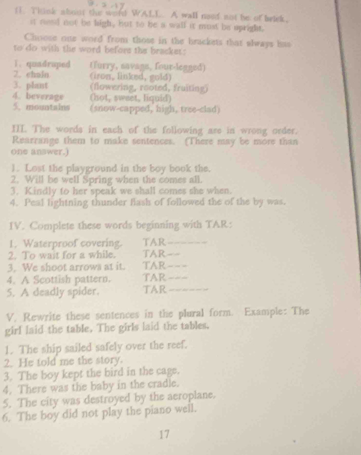 Think about the wold WALL. A wall need not be of belck, 
it need not be high, but to be a wall it must be upright. 
Choose one word from those in the brackets that always has 
to do with the word before the bracket: 
1. quadruped (urry, savage, four-legged) 
2. chain (iron, linked, gold) 
3. plant (flowering, rooted, fruiting) 
4. beverage (hot, sweet, liquid) 
5. mountains (snow-capped, high, tree-clad) 
III. The words in each of the following ase in wrong order. 
Rearrange them to make sentences. (There may be more than 
one answer.) 
1. Lost the playground in the boy book the. 
2. Will be well Spring when the comes all. 
3. Kindly to her speak we shall comes she when. 
4. Peal lightning thunder flash of followed the of the by was. 
IV. Complete these words beginning with TAR: 
1. Waterproof covering. TAR_ 
2. To wait for a while. TAR_ 
3. We shoot arrows at it. TAR_ 
4. A Scottish pattern. TAR_ 
5. A deadly spider. TAR_ 
V, Rewrite these sentences in the plural form. Example: The 
girl laid the table. The girls laid the tables, 
1. The ship sailed safely over the reef. 
2. He told me the story. 
3. The boy kept the bird in the cage. 
4. There was the baby in the cradle. 
5. The city was destroyed by the aeroplane. 
6. The boy did not play the piano well. 
17