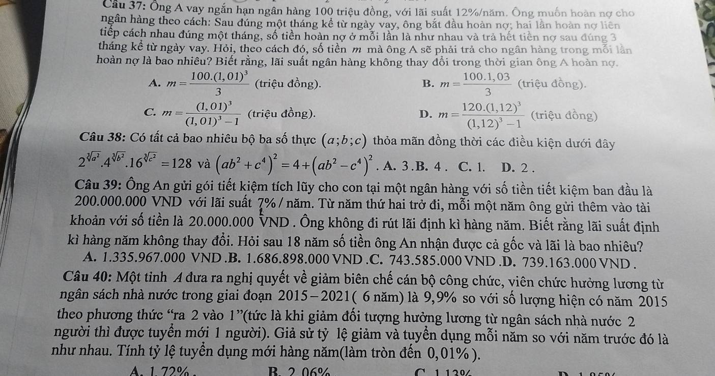 Ông Á vay ngắn hạn ngân hàng 100 triệu đồng, với lãi suất 12%/năm. Ông muốn hoàn nợ cho
ngân hàng theo cách: Sau đúng một tháng kể từ ngày vay, ông bắt đầu hoàn nợ; hai lần hoàn nợ liên
tiếp cách nhau đúng một tháng, số tiền hoàn nợ ở mỗi lần là như nhau và trả hết tiền nợ sau đúng 3
tháng kể từ ngày vay. Hỏi, theo cách đó, số tiền m mà ông A sẽ phải trả cho ngân hàng trong mỗi lần
hoàn nợ là bao nhiêu? Biết rằng, lãi suất ngân hàng không thay đổi trong thời gian ông A hoàn nợ.
A. m=frac 100.(1,01)^33 (triệu đồng). B. m= (100.1,03)/3  (triệu đồng).
C. m=frac (1,01)^3(1,01)^3-1 (triệu đồng). D. m=frac 120.(1,12)^3(1,12)^3-1 (triệu đồng)
Câu 38: Có tất cả bao nhiêu bộ ba số thực (a;b;c) thỏa mãn đồng thời các điều kiện dưới đây
2^(sqrt[3](a^2)).4^(sqrt[3](b^2)).16^(sqrt[3](c^2))=128 và (ab^2+c^4)^2=4+(ab^2-c^4)^2. A. 3.B. 4 . C. 1. D. 2 .
Câu 39: Ông An gửi gói tiết kiệm tích lũy cho con tại một ngân hàng với số tiền tiết kiệm ban đầu là
200.000.000 VND với lãi suất 7% / năm. Từ năm thứ hai trở đi, mỗi một năm ông gửi thêm vào tài
khoản với số tiền là 20.000.000 VND . Ông không đi rút lãi định kì hàng năm. Biết rằng lãi suất định
kì hàng năm không thay đổi. Hỏi sau 18 năm số tiền ông An nhận được cả gốc và lãi là bao nhiêu?
A. 1.335.967.000 VND.B. 1.686.898.000 VND.C. 743.585.000 VND.D. 739.163.000 VND .
Câu 40: Một tỉnh A đưa ra nghị quyết về giảm biên chế cán bộ công chức, viên chức hưởng lương từ
sgân sách nhà nước trong giai đoạn 2015-2021( 6 năm) là 9,9% so với số lượng hiện có năm 2015
theo phương thức “ra 2 vào 1” *(tức là khi giảm đối tượng hưởng lương từ ngân sách nhà nước 2
người thì được tuyển mới 1 người). Giả sử tỷ lệ giảm và tuyển dụng mỗi năm so với năm trước đó là
như nhau. Tính tỷ lệ tuyển dụng mới hàng năm(làm tròn đến 0,01% ).
A. 1 72%- B 2.06% C  1 120