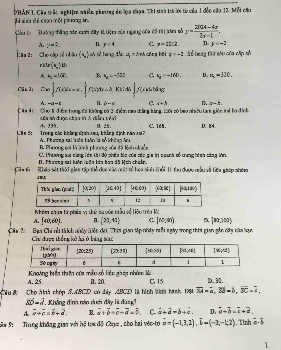 PHÀN I. Câu trắc nghiệm nhiều phương án lựa chọn. Thí sinh trả lời từ câu 1 đến câu 12. Mỗi câu
(thí sinh chỉ chọn một phương án.
Câu 1: Đường thẳng nào dưới đây là tiệm cận ngang của đồ thị hàm số y= (2024-4x)/2x-1 .
A. y=2. B. y=4. C. y=2012. D. y=-2.
Câu 2: Cho cấp số nhân (u_n) có số hạng đầu u_1=5va công bội q=-2. Số hạng thứ sáu của cấp số
nhân (u_n) là:
A. u_6=160. B. u_6=-320. C. u_6=-160. D. u_6=320.
Câu 3: Cho ∈tlimits _0^(3f(x)dx=a,∈tlimits _2^3f(x)dx=b. Khi đó ∈tlimits _0^2f(x)dxbdot a)ng.
A. -a-b. B. b-a. C. a+b. D. a-b.
Câu 4: Cho 8 điểm trong đó không có 3 điểm nào thẳng hàng. Hỏi có bao nhiêu tam giác mà ba đỉnh
của nó được chọn từ 8 điểm trên?
A. 336. B. 56 . C. 168 . D. 84 .
Câu 5: Trong các khẳng định sau, khẳng định nào sai?
A. Phương sai luôn luôn là số không âm.
B. Phương sai là bình phương của độ lệch chuẩn.
C. Phương sai cảng lớn thì độ phân tác của các giá trị quanh số trung bình cảng lớn.
D. Phương sai luôn luôn lớn hơn độ lệch chuẩn.
Câu 6: Khảo sát thời gian tập thể dục của một số học sinh khối 11 thu được mẫu số liệu ghép nhóm
sau:
Nhóm chứa tứ phân vị thứ ba của mẫu số liệu trên là:
A. [40;60). B. [20;40). C. [60;80). D. [80;100)
Câu 7: Bạn Chi rất thích nhảy hiện đại. Thời gian tập nhảy mỗi ngày trong thời gian gần đây của bạn
Chi được thống kê lại ở bảng sau:
Khoảng biến thiên của mẫu số liệu ghép nhóm là:
A. 25. B. 20. C. 15. D. 30.
Câu 8: Cho hình chóp S.ABCD có đáy ABCD là hình bình hành. Đặt vector SA=vector a,vector SB=vector b,vector SC=vector c,
vector SD=vector d. Khẳng định nào dưới đây là đúng?
A. vector a+vector c=vector b+vector d. B. vector a+vector b+vector c+vector d=vector 0. C. vector a+vector d=vector b+vector c. D. vector a+vector b=vector c+vector d.
*âu 9:  Trong không gian với hệ tọa độ Oxyz , cho hai véc-tơ vector a=(-1;3;2),vector b=(-3;-1;2). Tính vector a· vector b
1