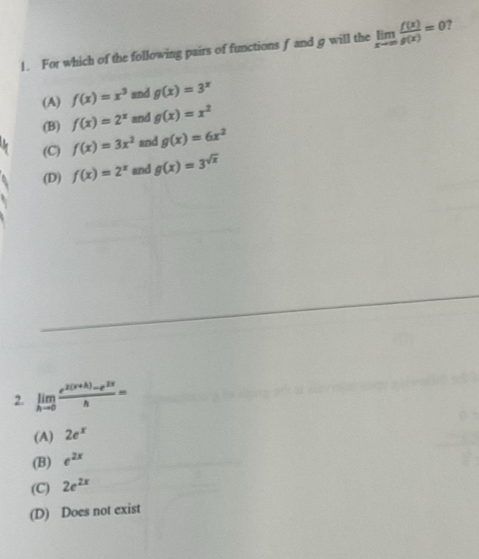 For which of the following pairs of functions f and g will the limlimits _xto ∈fty  f(x)/g(x) =0
(A) f(x)=x^3 and g(x)=3^x
(B) f(x)=2^x and g(x)=x^2
(C) f(x)=3x^2 and g(x)=6x^2
(D) f(x)=2^x and g(x)=3^(sqrt(x))
2. limlimits _hto 0 (e^(2(x+h))-e^(2x))/h =
(A) 2e^x
(B) e^(2x)
(C) 2e^(2x)
(D) Does not exist