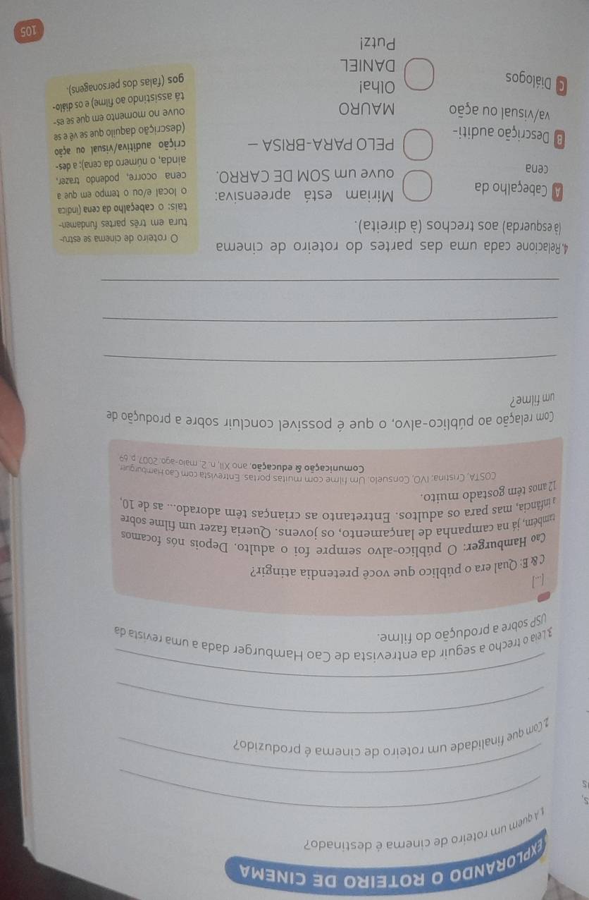 explorando o roteiro de cinema
_
A quem um roteiro de cinera é destinado?
_
5
_
2 Com que finalidade um roteiro de cinema é produzido?
_
3 Leia o trecho a seguir da entrevista de Cao Hamburger dada a uma revista da
USP sobre a produção do filme.
[...]
C & E: Qual era o público que você pretendia atingir?
Cao Hamburger: O público-alvo sempre foi o adulto. Depois nós focamos
também, já na campanha de lançamento, os jovens. Queria fazer um filme sobre
a infância, mas para os adultos. Entretanto as crianças têm adorado... as de 10,
12 anos têm gostado muito.
COSTA, Cristina; IVO, Consuelo. Um filme com muitas portas. Entrevista com Cao Hamburgue
Comunicação & educação, ano XII, n. 2, malo-ago. 2007 p. 69
Com relação ao público-alvo, o que é possível concluir sobre a produção de
um filme?
_
_
_
4.Relacione cada uma das partes do roteiro de cinema O roteiro de cinema se estru-
(à esquerda) aos trechos (à direita).
tura em três partes fundamen-
A Cabeçalho da  Míriam está apreensiva: tais: o cabeçalho da cena (indica
o local e/ou o tempo em que a
cena ouve um SOM DE CARRO. cena ocorre, podendo trazer,
ainda, o número da cena); a des-
PELO PARA-BRISA  crição auditiva/visual ou ação
* Descrição auditi-
(descrição daquilo que se vê e se
va/visual ou ação MAURO
ouve no momento em que se es-
tá assistindo ao filme) e os diálo-
C Diálogos
Olha!
gos (falas dos personagens).
DANIEL
Putz!
105