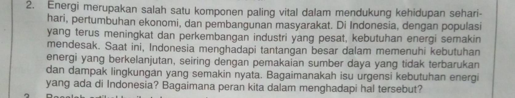 Energi merupakan salah satu komponen paling vital dalam mendukung kehidupan sehari- 
hari, pertumbuhan ekonomi, dan pembangunan masyarakat. Di Indonesia, dengan populasi 
yang terus meningkat dan perkembangan industri yang pesat, kebutuhan energi semakin 
mendesak. Saat ini, Indonesia menghadapi tantangan besar dalam memenuhi kebutuhan 
energi yang berkelanjutan, seiring dengan pemakaian sumber daya yang tidak terbarukan 
dan dampak lingkungan yang semakin nyata. Bagaimanakah isu urgensi kebutuhan energi 
yang ada di Indonesia? Bagaimana peran kita dalam menghadapi hal tersebut?