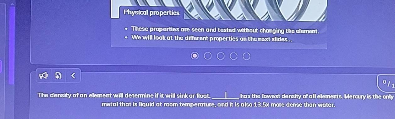 Physical properties 
These properties are seen and tested without changing the element. 
We will look at the different properties on the next slides... 
0l1 
The density of an element will determine if it will sink or float._ has the lowest density of all elements. Mercury is the only 
metal that is liquid at room temperature, and it is also 13.5x more dense than water.