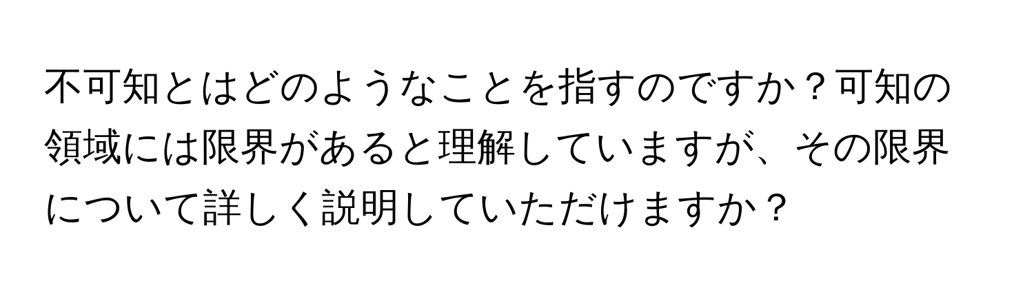 不可知とはどのようなことを指すのですか？可知の領域には限界があると理解していますが、その限界について詳しく説明していただけますか？