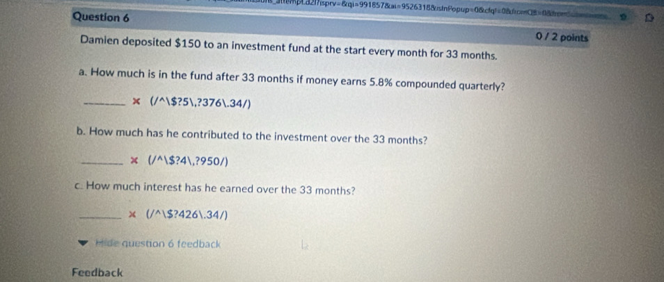 =8aqi=991 1857&ι=9526318&usinPopup =0.6cfa^(16fafthce) ===CB = âr== 
Question 6 0 / 2 points 
Damien deposited $150 to an investment fund at the start every month for 33 months. 
a. How much is in the fund after 33 months if money earns 5.8% compounded quarterly? 
_ * (/^wedge |$?5|,?376|.34/)
b. How much has he contributed to the investment over the 33 months? 
_ x(/^wedge |$?4|,?950/)
c. How much interest has he earned over the 33 months? 
_ * (/^wedge |$?426|.34/)
Hide question 6 feedback 
Feedback