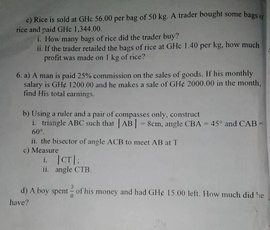 Rice is sold at GHc 56.00 per bag of 50 kg. A trader bought some bags( 
rice and paid GHc 1,344.00. 
i. How many bags of rice did the trader buy? 
ii. If the trader retailed the bags of rice at GHc 1.40 per kg, how much 
profit was made on I kg of rice? 
6. a) A man is paid 25% commission on the sales of goods. If his monthly 
salary is GH¢ 1200.00 and he makes a sale of GH¢ 2000.00 in the month, 
find His total earnings. 
b) Using a ruler and a pair of compasses only, construct 
i. triangle ABC such that |AB|=8cm , angle CBA=45° and CAB=
60°. 
ii. the bisector of angle ACB to meet AB at T 
c) Measure 
i. |CT|; 
ii. angle CTB. 
d) A boy spent  3/8  of his money and had GH¢ 15.00 left. How much did he 
have?