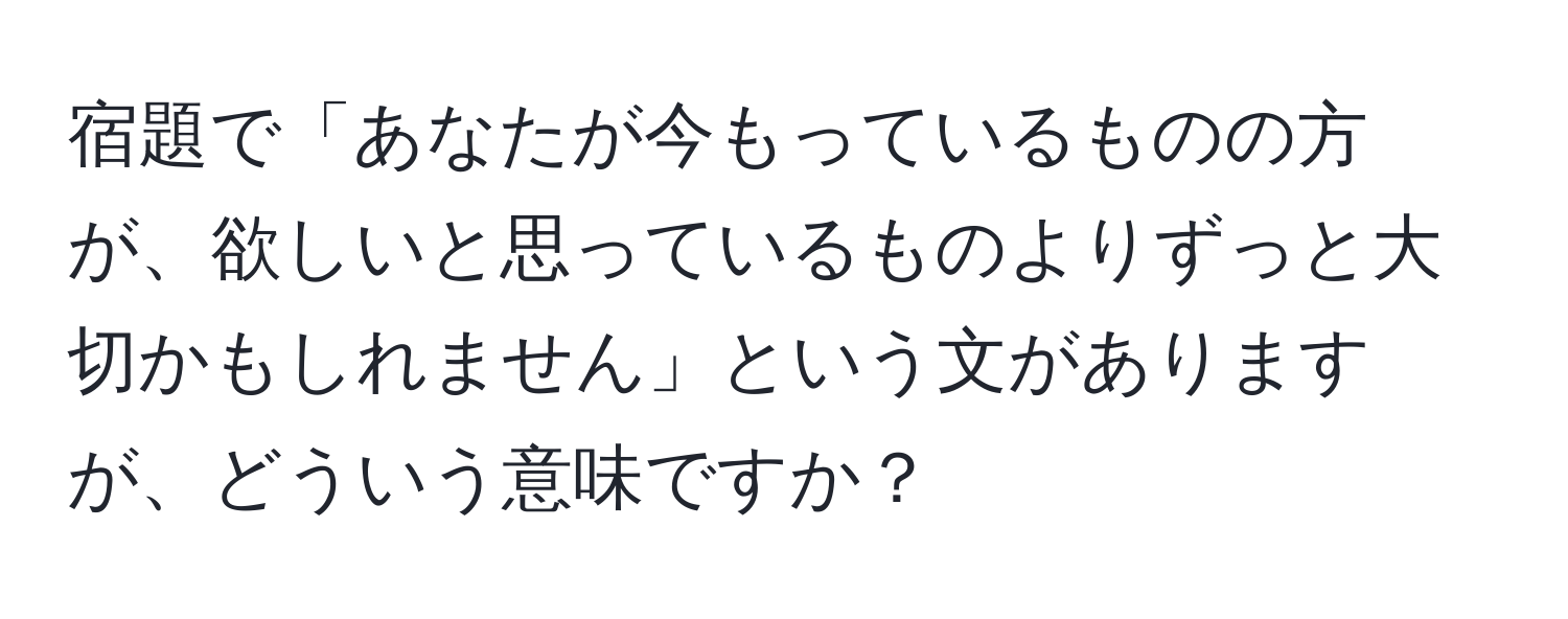 宿題で「あなたが今もっているものの方が、欲しいと思っているものよりずっと大切かもしれません」という文がありますが、どういう意味ですか？