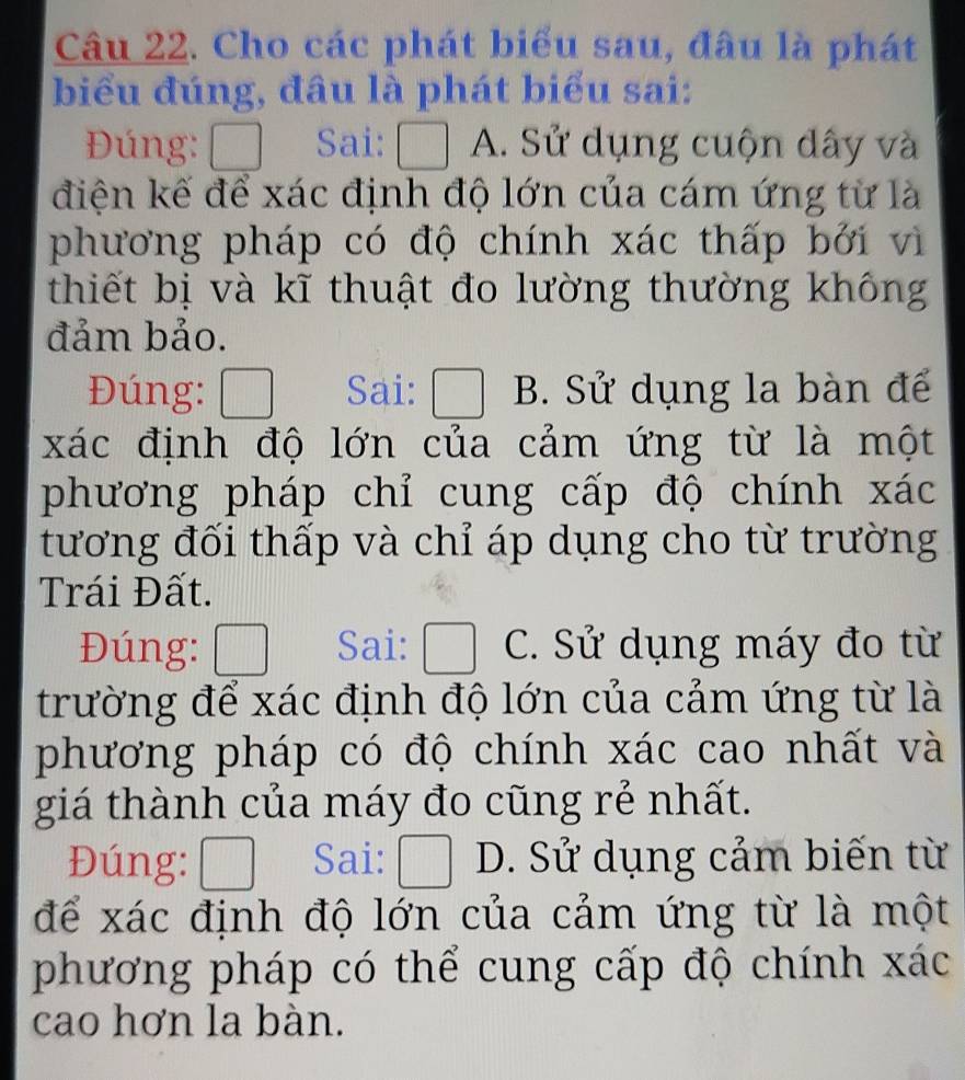 Cho các phát biểu sau, đâu là phát
biểu đúng, đâu là phát biểu sai:
Đúng: □ Sai: □ A. Sử dụng cuộn dây và
điện kế để xác định độ lớn của cám ứng từ là
phương pháp có độ chính xác thấp bởi vì
thiết bị và kĩ thuật đo lường thường không
đảm bảo.
Đúng: □ Sai: □ B. Sử dụng la bàn đế
xác định độ lớn của cảm ứng từ là một
phương pháp chỉ cung cấp độ chính xác
tương đối thấp và chỉ áp dụng cho từ trường
Trái Đất.
Đúng: frac □  Sai: □ C. Sử dụng máy đo từ
trường để xác định độ lớn của cảm ứng từ là
phương pháp có độ chính xác cao nhất và
giá thành của máy đo cũng rẻ nhất.
Đúng: □ Sai: □ D. Sử dụng cảm biến từ
để xác định độ lớn của cảm ứng từ là một
phương pháp có thể cung cấp độ chính xác
cao hơn la bàn.