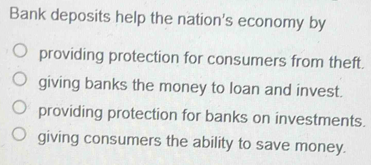 Bank deposits help the nation's economy by
providing protection for consumers from theft.
giving banks the money to loan and invest.
providing protection for banks on investments.
giving consumers the ability to save money.