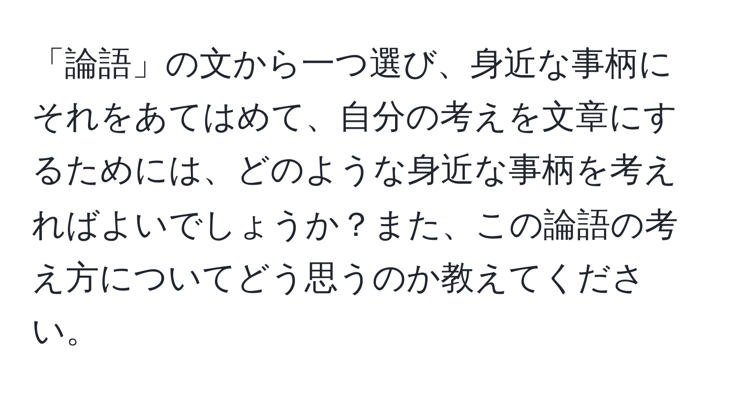 「論語」の文から一つ選び、身近な事柄にそれをあてはめて、自分の考えを文章にするためには、どのような身近な事柄を考えればよいでしょうか？また、この論語の考え方についてどう思うのか教えてください。