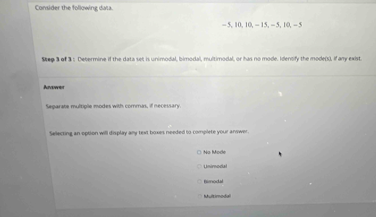 Consider the following data.
- 5, 10, 10, — 15, — 5, 10, — 5
Step 3 of 3 : Determine if the data set is unimodal, bimodal, multimodal, or has no mode. Identify the mode(s), if any exist.
Answer
Separate multiple modes with commas, if necessary.
Selecting an option will display any text boxes needed to complete your answer.
No Mode
Unimodal
Bimodal
Multimodal