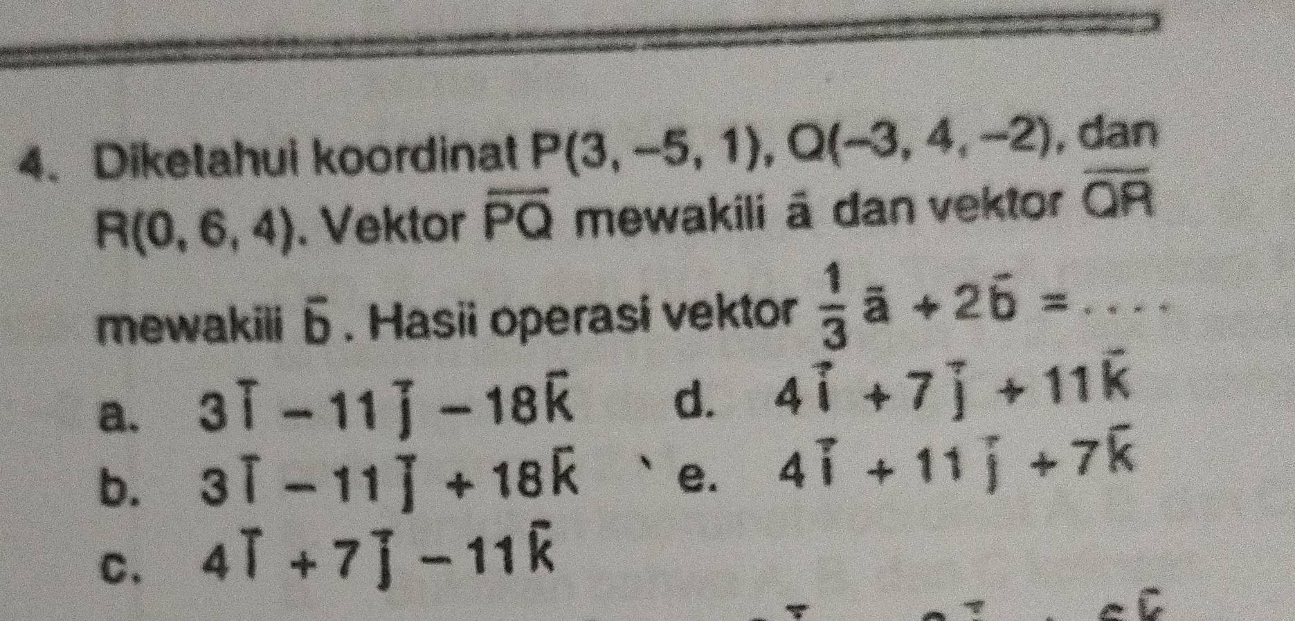 Diketahui koordinat P(3,-5,1), Q(-3,4,-2) , dan
R(0,6,4). Vektor overline PQ mewakili ā dan vektor overline QR
mewakili 6 . Hasii operasi vektor  1/3 a+2b=....
d.
a. 3widehat i-11widehat j-18widehat k 4widehat i+7widehat j+11widehat k
b. 3widehat i-11widehat j+18widehat k e. 4widehat i+11widehat j+7widehat k
C. 4widehat i+7widehat j-11widehat k