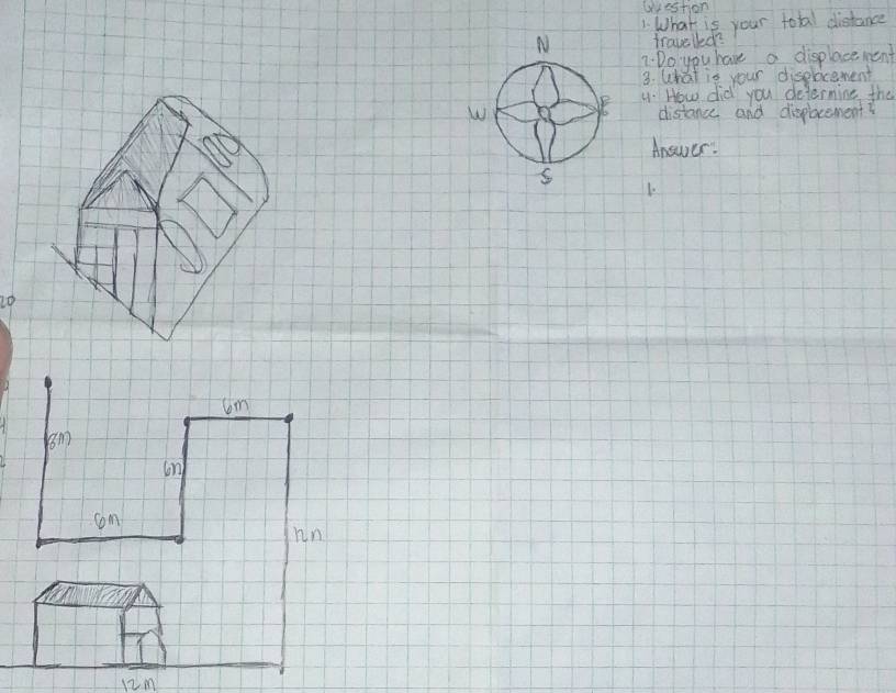 Urestion 
1. What is your tobal distance 
travelled? 
7:Do you have a displace ment 
3. What is your displocement 
4. How did you determine the 
distance and dieplacement? 
Answer. 
1
20
6m
om 
on 
com 
in
12m