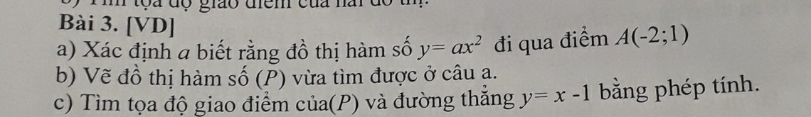 tọa độ giáo diểm của nar c 
Bài 3. [VD] 
a) Xác định a biết rằng đồ thị hàm số y=ax^2 đi qua điểm A(-2;1)
b) Vẽ đồ thị hàm số (P) vừa tìm được ở câu ạ. 
c) Tìm tọa độ giao điểm của(P) và đường thắng y=x-1 bằng phép tính.