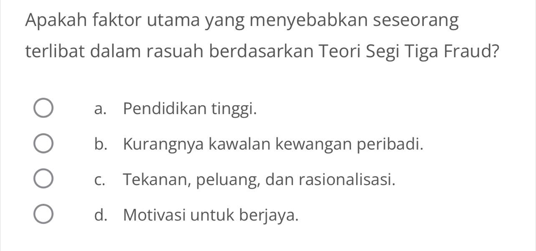 Apakah faktor utama yang menyebabkan seseorang
terlibat dalam rasuah berdasarkan Teori Segi Tiga Fraud?
a. Pendidikan tinggi.
b. Kurangnya kawalan kewangan peribadi.
c. Tekanan, peluang, dan rasionalisasi.
d. Motivasi untuk berjaya.