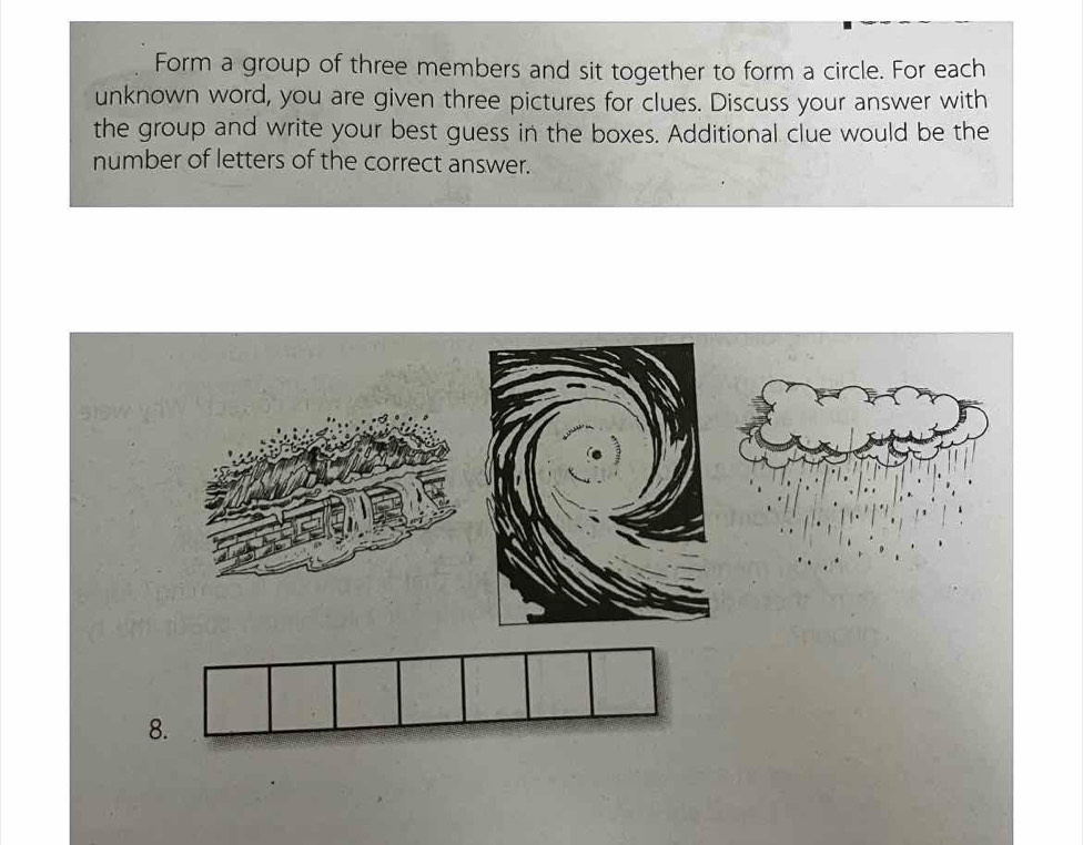 Form a group of three members and sit together to form a circle. For each 
unknown word, you are given three pictures for clues. Discuss your answer with 
the group and write your best guess in the boxes. Additional clue would be the 
number of letters of the correct answer. 
8