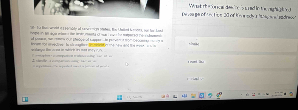 What rhetorical device is used in the highlighted
passage of section 10 of Kennedy's inaugural address?
10- To that world assembly of sovereign states, the United Nations, our last best
hope in an age where the instruments of war have far outpaced the instruments
of peace, we renew our pledge of support--to prevent it from becoming merely a
forum for invective--to strengthen its shield of the new and the weak--and to simile
enlarge the area in which its writ may run.
1. metaphor - a comparison without using ''like'' or ''as''
2. simile - a comparison using ''like'' or ''as'' repetition
1. repetition - the repeated use of a pattern of words
metaphor
10/14/202/ 906 AL
Search